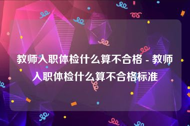 教师入职体检什么算不合格 - 教师入职体检什么算不合格标准