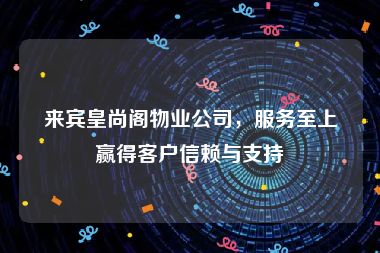 来宾皇尚阁物业公司，服务至上赢得客户信赖与支持