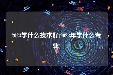 2023学什么技术好(2023年学什么专业)