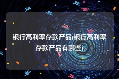 银行高利率存款产品(银行高利率存款产品有哪些)