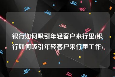 银行如何吸引年轻客户来行里(银行如何吸引年轻客户来行里工作)