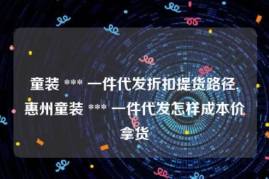 童装 *** 一件代发折扣提货路径,惠州童装 *** 一件代发怎样成本价拿货