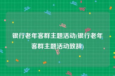 银行老年客群主题活动(银行老年客群主题活动致辞)