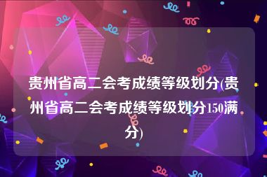 贵州省高二会考成绩等级划分(贵州省高二会考成绩等级划分150满分)