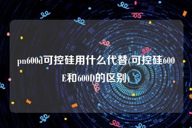 pn600d可控硅用什么代替(可控硅600E和600D的区别)