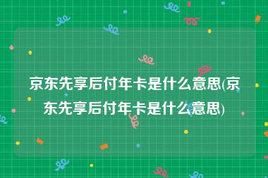 京东先享后付年卡是什么意思(京东先享后付年卡是什么意思)