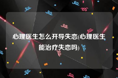 心理医生怎么开导失恋(心理医生能治疗失恋吗)