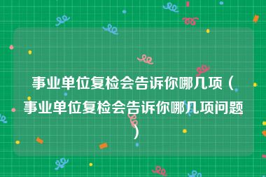 事业单位复检会告诉你哪几项（事业单位复检会告诉你哪几项问题）