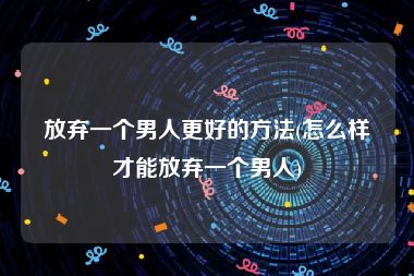 放弃一个男人更好的方法(怎么样才能放弃一个男人)