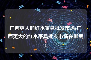 广西更大的红木家具批发市场(广西更大的红木家具批发市场在哪里)