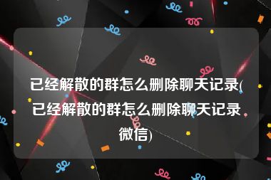 已经解散的群怎么删除聊天记录(已经解散的群怎么删除聊天记录微信)