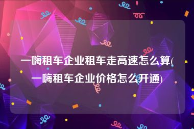 一嗨租车企业租车走高速怎么算(一嗨租车企业价格怎么开通)