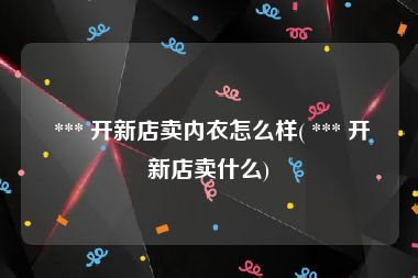  *** 开新店卖内衣怎么样( *** 开新店卖什么)