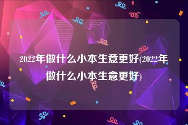 2022年做什么小本生意更好(2022年做什么小本生意更好)