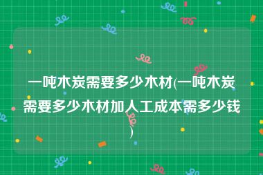 一吨木炭需要多少木材(一吨木炭需要多少木材加人工成本需多少钱)