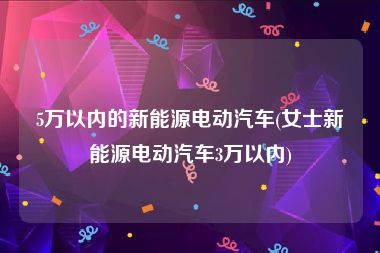 5万以内的新能源电动汽车(女士新能源电动汽车3万以内)