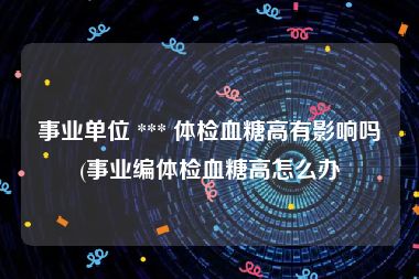 事业单位 *** 体检血糖高有影响吗(事业编体检血糖高怎么办