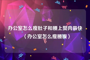 办公室怎么瘦肚子和腰上赘肉最快〈办公室怎么瘦腰腹〉