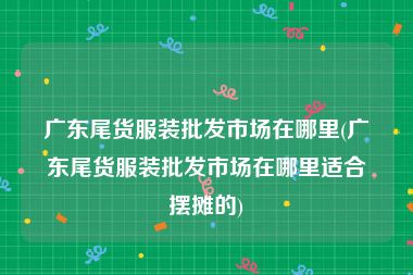 广东尾货服装批发市场在哪里(广东尾货服装批发市场在哪里适合摆摊的)