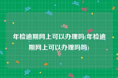 年检逾期网上可以办理吗(年检逾期网上可以办理吗吗)