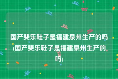 国产斐乐鞋子是福建泉州生产的吗(国产斐乐鞋子是福建泉州生产的吗)