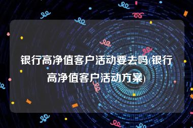 银行高净值客户活动要去吗(银行高净值客户活动方案)