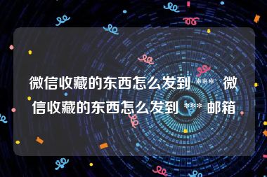 微信收藏的东西怎么发到 ***  微信收藏的东西怎么发到 *** 邮箱