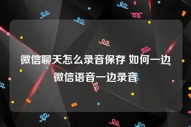 微信聊天怎么录音保存 如何一边微信语音一边录音