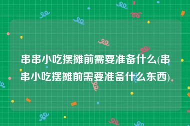 串串小吃摆摊前需要准备什么(串串小吃摆摊前需要准备什么东西)