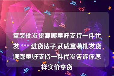 童装批发货源哪里好支持一件代发 *** 进货法子,武威童装批发货源哪里好支持一件代发告诉你怎样实价拿货