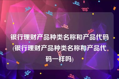 银行理财产品种类名称和产品代码(银行理财产品种类名称和产品代码一样吗)