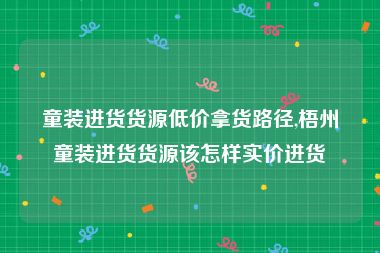 童装进货货源低价拿货路径,梧州童装进货货源该怎样实价进货