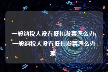 一般纳税人没有抵扣发票怎么办(一般纳税人没有抵扣发票怎么办理)