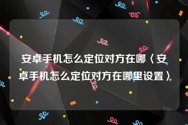 安卓手机怎么定位对方在哪〈安卓手机怎么定位对方在哪里设置〉