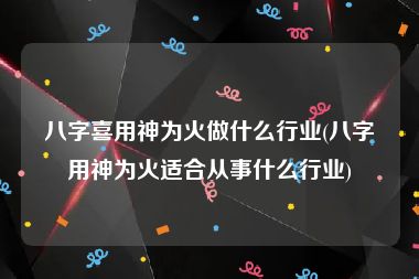 八字喜用神为火做什么行业(八字用神为火适合从事什么行业)