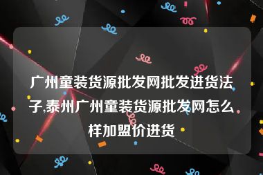 广州童装货源批发网批发进货法子,泰州广州童装货源批发网怎么样加盟价进货