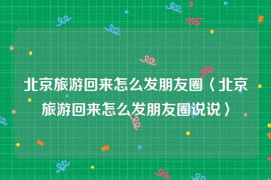 北京旅游回来怎么发朋友圈〈北京旅游回来怎么发朋友圈说说〉