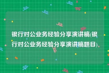 银行对公业务经验分享演讲稿(银行对公业务经验分享演讲稿题目)