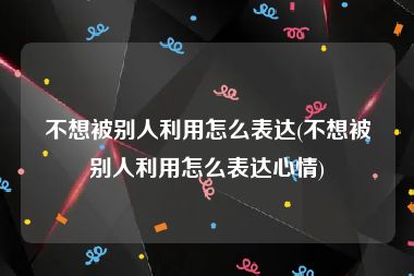 不想被别人利用怎么表达(不想被别人利用怎么表达心情)