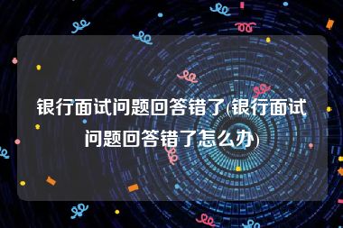 银行面试问题回答错了(银行面试问题回答错了怎么办)