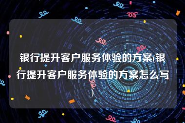 银行提升客户服务体验的方案(银行提升客户服务体验的方案怎么写)