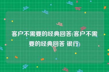 客户不需要的经典回答(客户不需要的经典回答 银行)