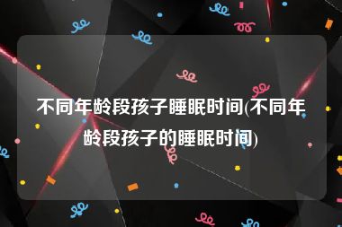 不同年龄段孩子睡眠时间(不同年龄段孩子的睡眠时间)