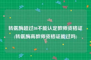 转氨酶超过80不能认定教师资格证(转氨酶高教师资格证能过吗)