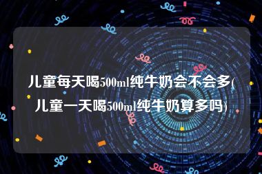 儿童每天喝500ml纯牛奶会不会多(儿童一天喝500ml纯牛奶算多吗)