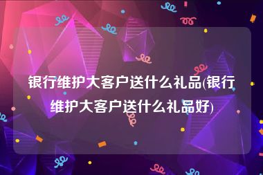 银行维护大客户送什么礼品(银行维护大客户送什么礼品好)