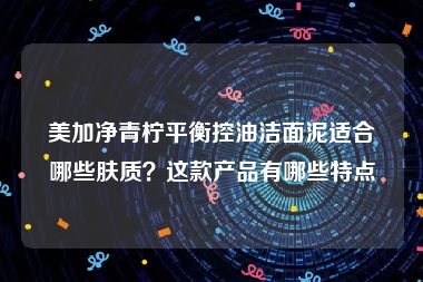 美加净青柠平衡控油洁面泥适合哪些肤质？这款产品有哪些特点