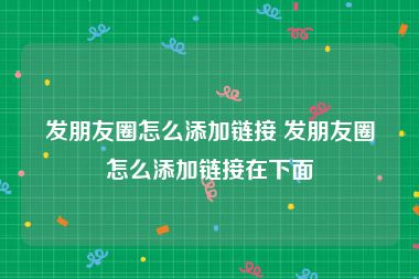 发朋友圈怎么添加链接 发朋友圈怎么添加链接在下面