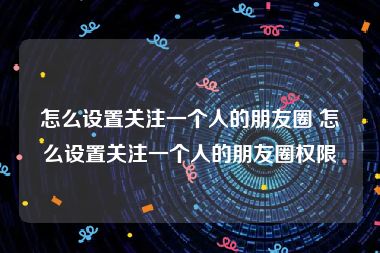 怎么设置关注一个人的朋友圈 怎么设置关注一个人的朋友圈权限