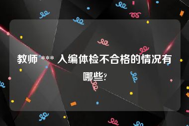 教师 *** 入编体检不合格的情况有哪些?